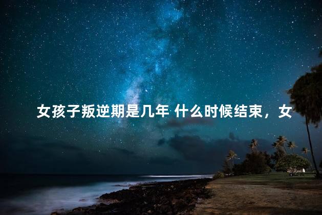 女孩子叛逆期是几年 什么时候结束，女孩子叛逆期是几年结束
